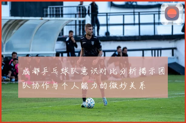 成都乒乓球队意识对比分析揭示团队协作与个人能力的微妙关系