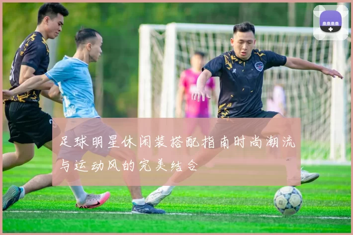 足球明星休闲装搭配指南时尚潮流与运动风的完美结合