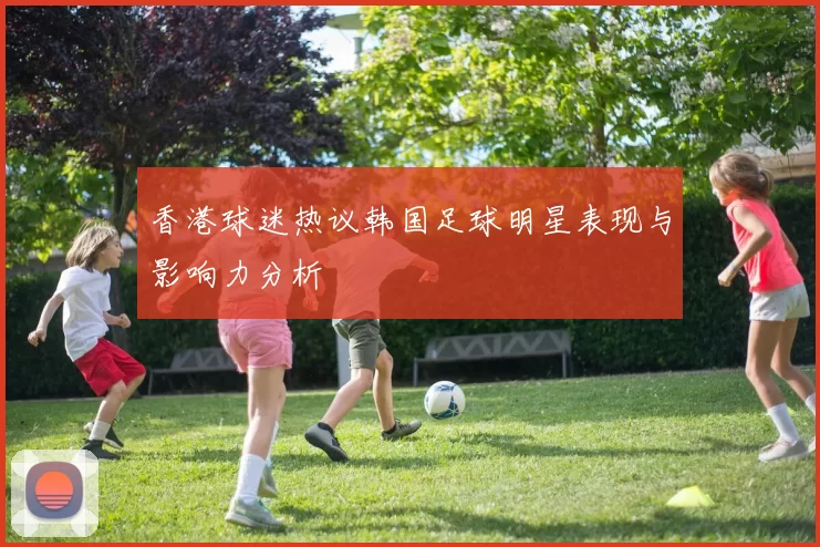 香港球迷热议韩国足球明星表现与影响力分析