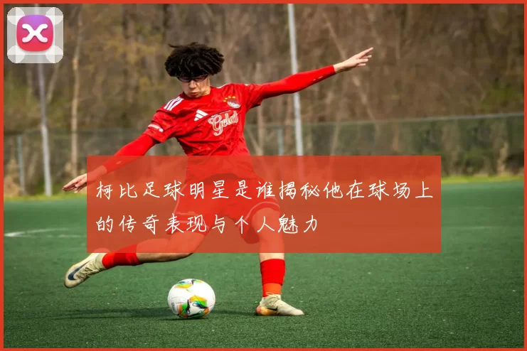 柯比足球明星是谁揭秘他在球场上的传奇表现与个人魅力