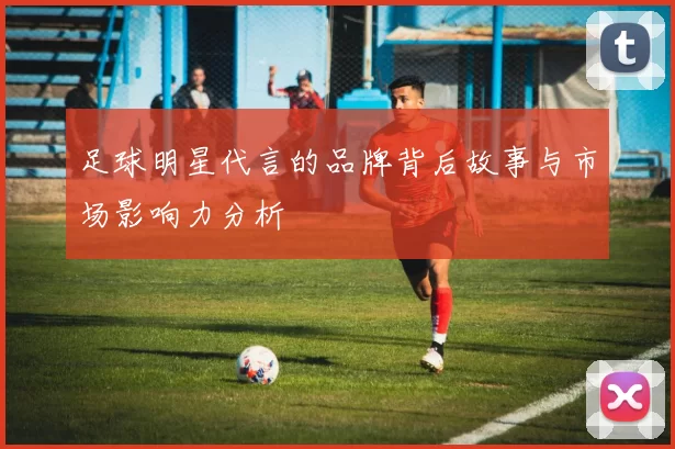 足球明星代言的品牌背后故事与市场影响力分析