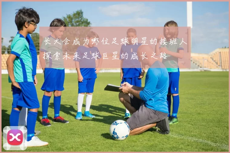 长大会成为哪位足球明星的接班人探索未来足球巨星的成长之路