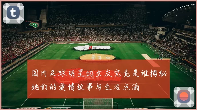 国内足球明星的女友究竟是谁揭秘她们的爱情故事与生活点滴