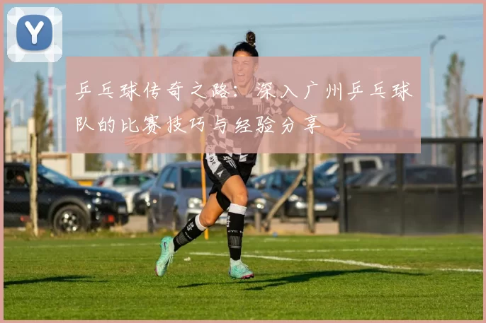 乒乓球传奇之路：深入广州乒乓球队的比赛技巧与经验分享