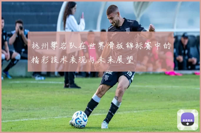 杭州攀岩队在世界滑板锦标赛中的精彩技术表现与未来展望