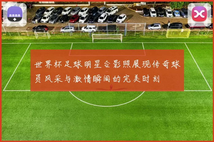 世界杯足球明星合影照展现传奇球员风采与激情瞬间的完美时刻