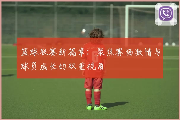 篮球联赛新篇章：聚焦赛场激情与球员成长的双重视角