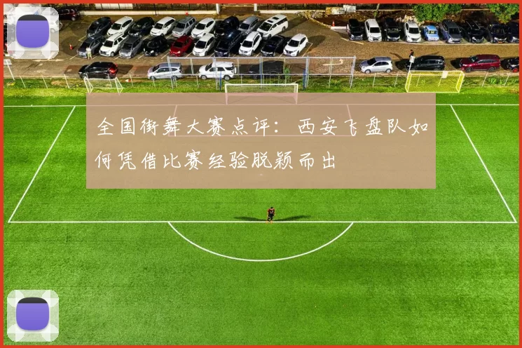 全国街舞大赛点评：西安飞盘队如何凭借比赛经验脱颖而出