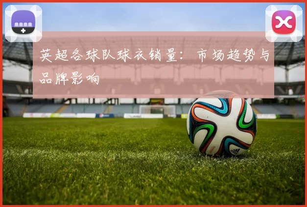 英超各球队球衣销量：市场趋势与品牌影响
