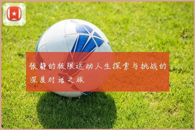 张静的极限运动人生探索与挑战的深度对话之旅