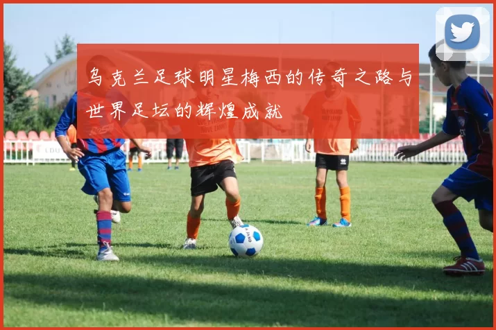 乌克兰足球明星梅西的传奇之路与世界足坛的辉煌成就