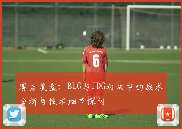 赛后复盘：BLG与JDG对决中的战术分析与技术细节探讨