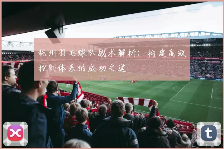 杭州羽毛球队战术解析：构建高效控制体系的成功之道