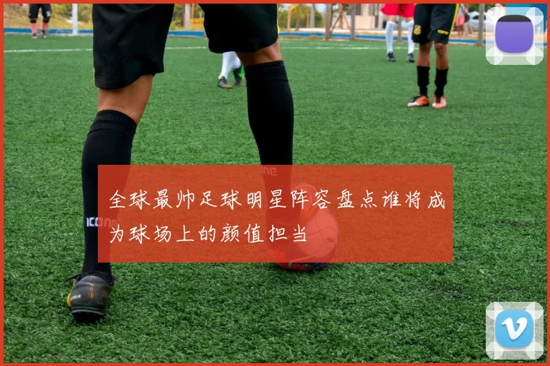 全球最帅足球明星阵容盘点谁将成为球场上的颜值担当