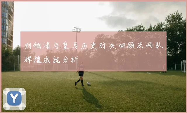 利物浦与皇马历史对决回顾及两队辉煌成就分析