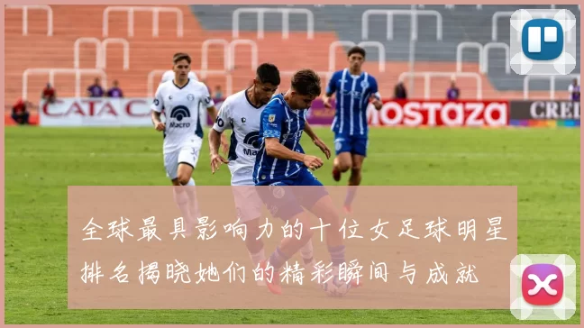 全球最具影响力的十位女足球明星排名揭晓她们的精彩瞬间与成就