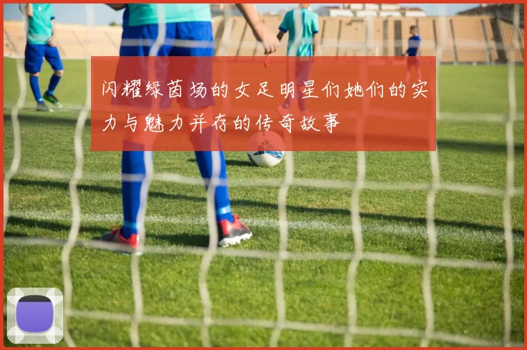 闪耀绿茵场的女足明星们她们的实力与魅力并存的传奇故事