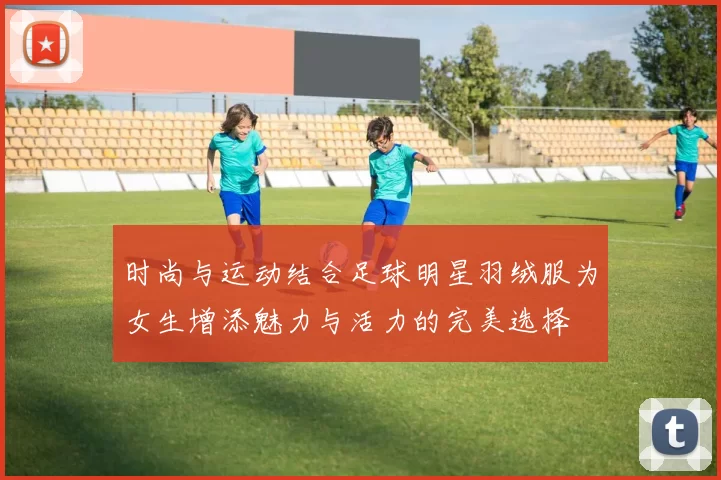 时尚与运动结合足球明星羽绒服为女生增添魅力与活力的完美选择