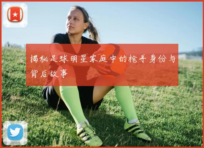 揭秘足球明星家庭中的枪手身份与背后故事