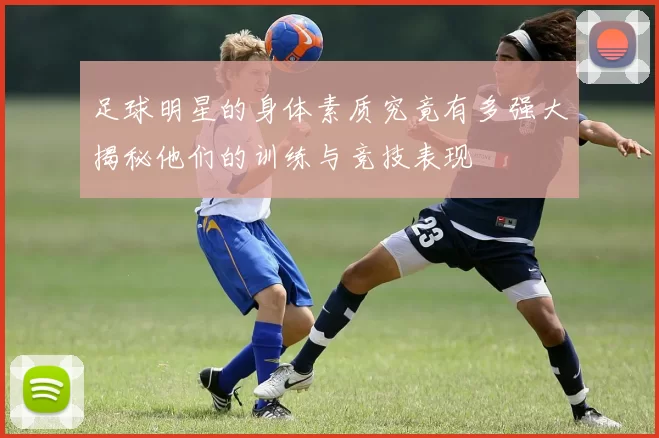 足球明星的身体素质究竟有多强大揭秘他们的训练与竞技表现