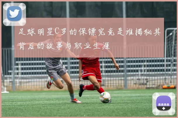 足球明星C罗的保镖究竟是谁揭秘其背后的故事与职业生涯