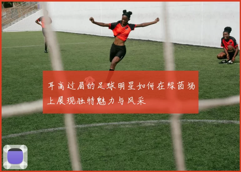 耳高过眉的足球明星如何在绿茵场上展现独特魅力与风采