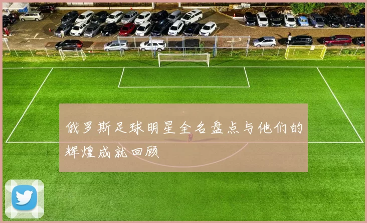 俄罗斯足球明星全名盘点与他们的辉煌成就回顾