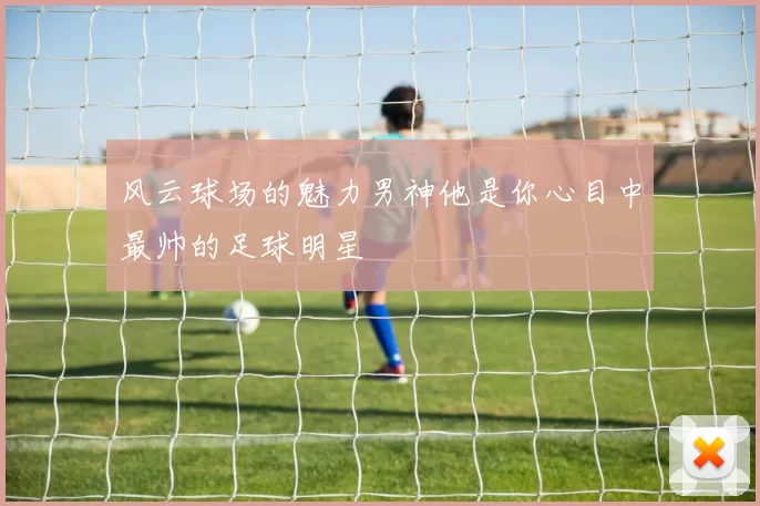 风云球场的魅力男神他是你心目中最帅的足球明星