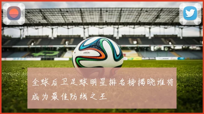 全球后卫足球明星排名榜揭晓谁将成为最佳防线之王