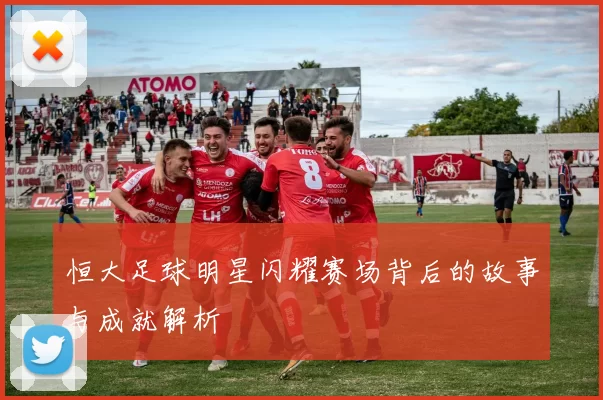 恒大足球明星闪耀赛场背后的故事与成就解析
