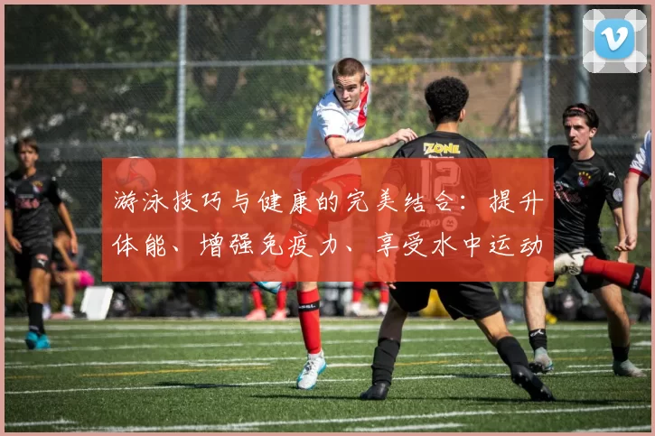 游泳技巧与健康的完美结合：提升体能、增强免疫力、享受水中运动的乐趣