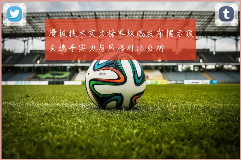 滑板技术实力榜单权威发布揭示顶尖选手实力与风格对比分析