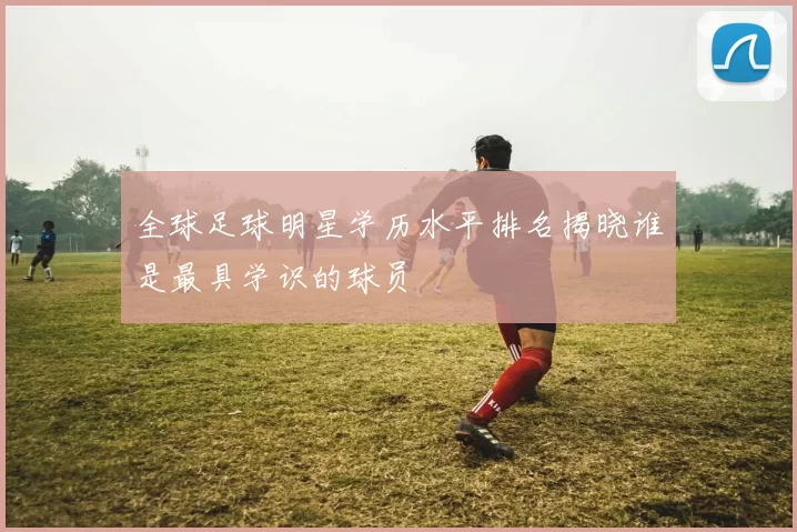 全球足球明星学历水平排名揭晓谁是最具学识的球员