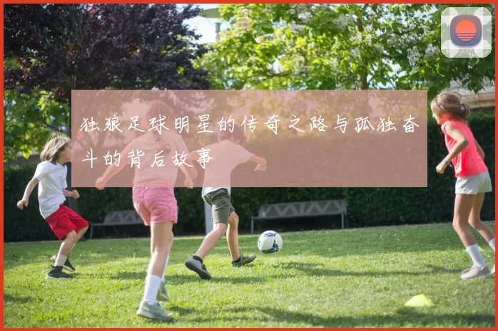 独狼足球明星的传奇之路与孤独奋斗的背后故事