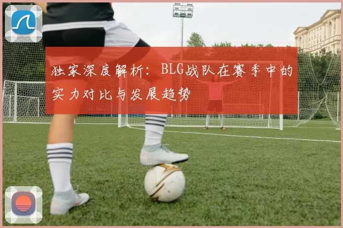 独家深度解析：BLG战队在赛季中的实力对比与发展趋势