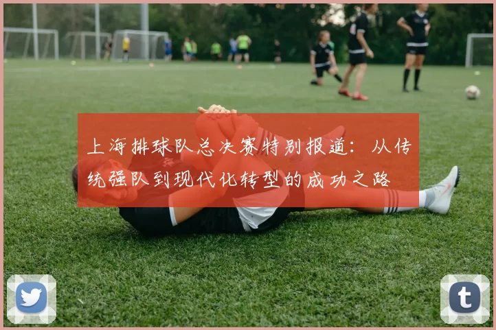 上海排球队总决赛特别报道：从传统强队到现代化转型的成功之路