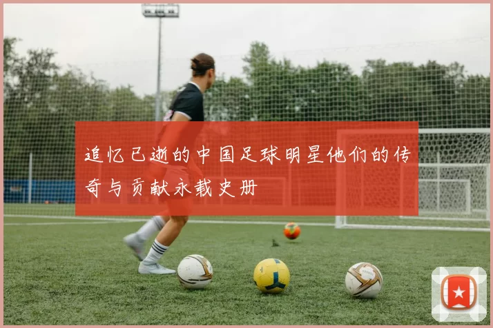 追忆已逝的中国足球明星他们的传奇与贡献永载史册