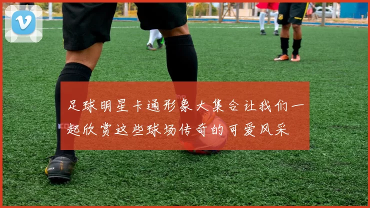 足球明星卡通形象大集合让我们一起欣赏这些球场传奇的可爱风采