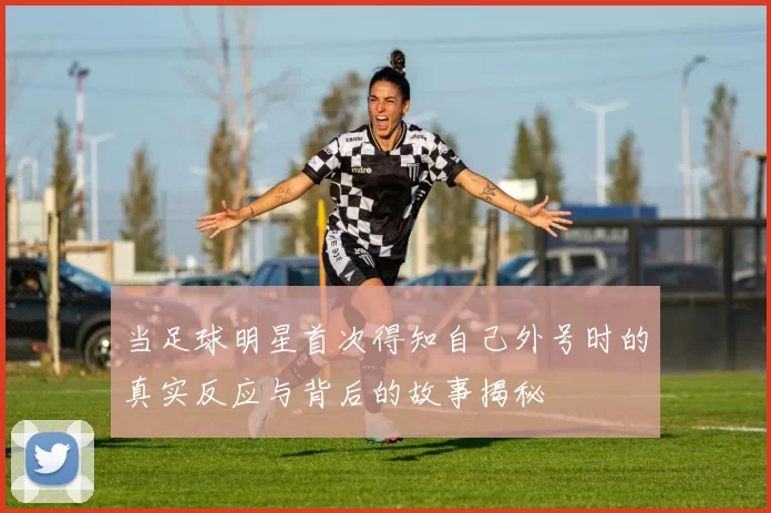 当足球明星首次得知自己外号时的真实反应与背后的故事揭秘