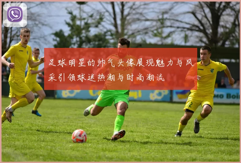 足球明星的帅气头像展现魅力与风采引领球迷热潮与时尚潮流