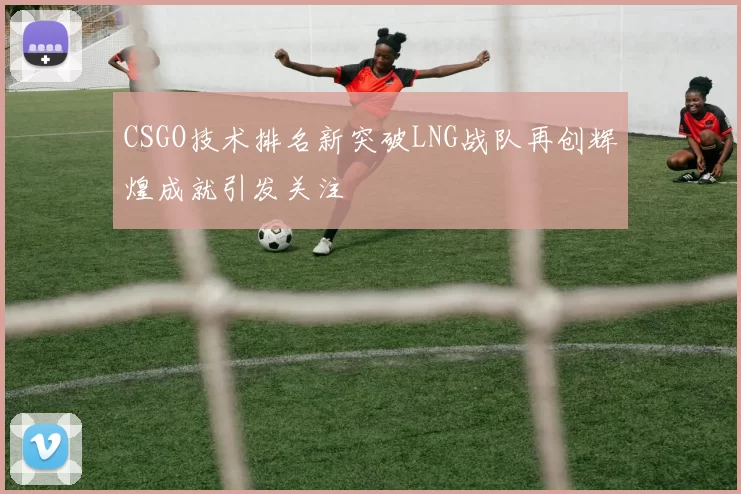 CSGO技术排名新突破LNG战队再创辉煌成就引发关注