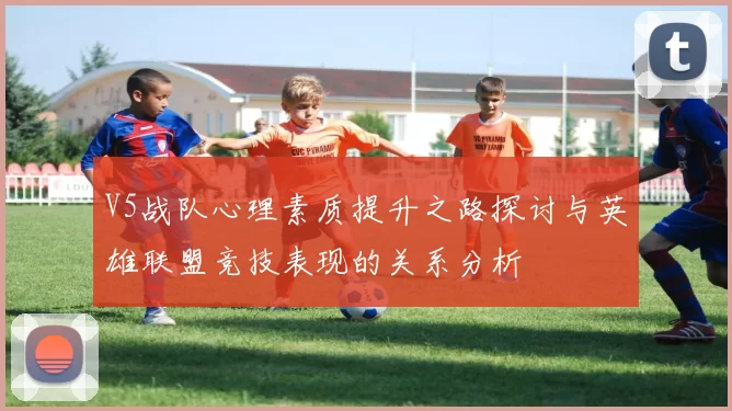V5战队心理素质提升之路探讨与英雄联盟竞技表现的关系分析
