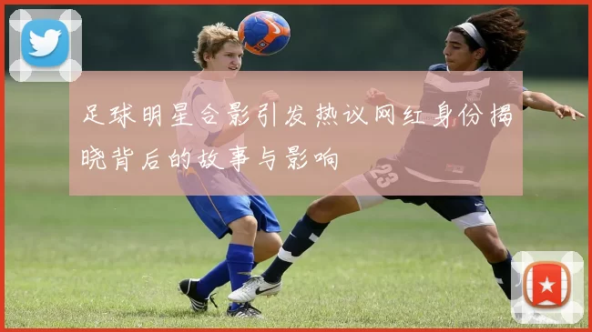 足球明星合影引发热议网红身份揭晓背后的故事与影响